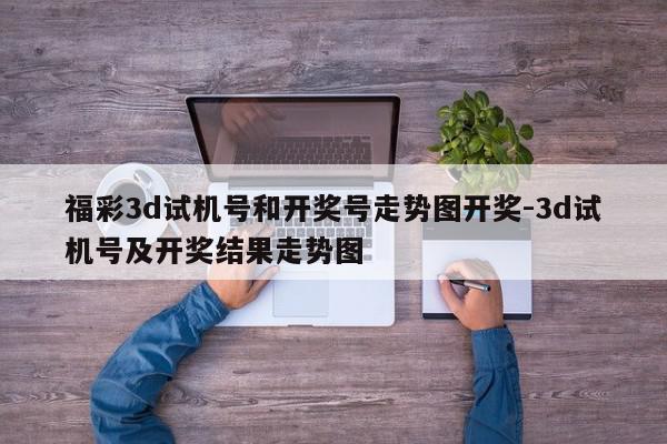 福彩3d试机号和开奖号走势图开奖-3d试机号及开奖结果走势图