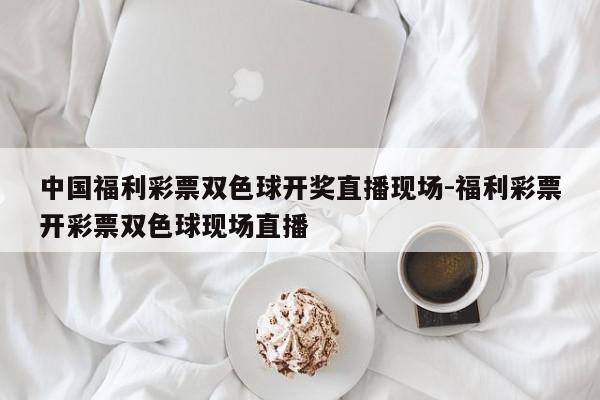 中国福利彩票双色球开奖直播现场-福利彩票开彩票双色球现场直播