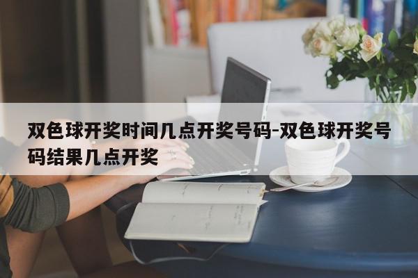 双色球开奖时间几点开奖号码-双色球开奖号码结果几点开奖