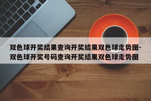 双色球开奖结果查询开奖结果双色球走势图-双色球开奖号码查询开奖结果双色球走势图