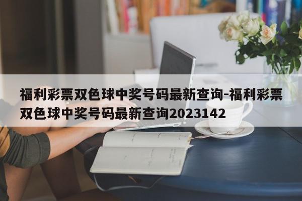 福利彩票双色球中奖号码最新查询-福利彩票双色球中奖号码最新查询2023142