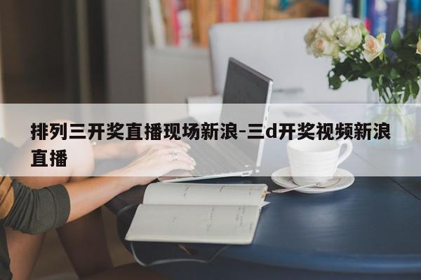 排列三开奖直播现场新浪-三d开奖视频新浪直播