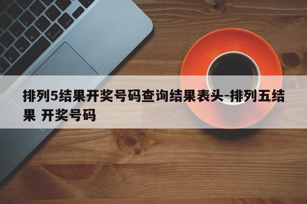 排列5结果开奖号码查询结果表头-排列五结果 开奖号码