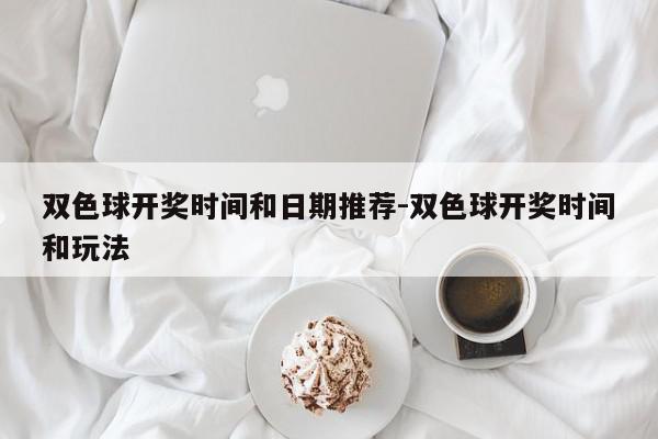 双色球开奖时间和日期推荐-双色球开奖时间和玩法