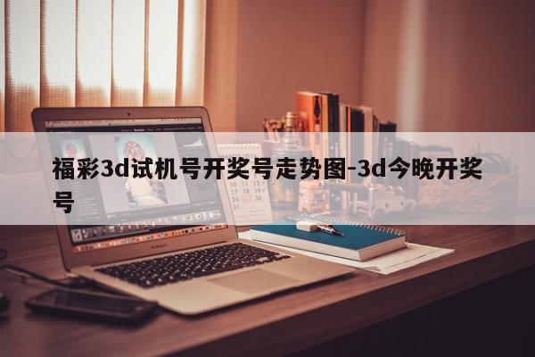 福彩3d试机号开奖号走势图-3d今晚开奖号