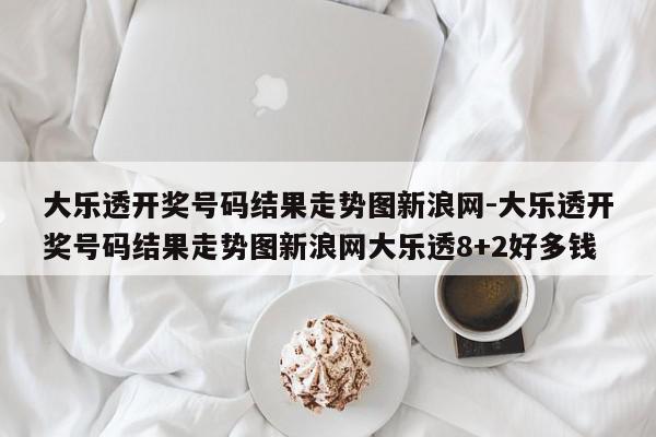大乐透开奖号码结果走势图新浪网-大乐透开奖号码结果走势图新浪网大乐透8+2好多钱