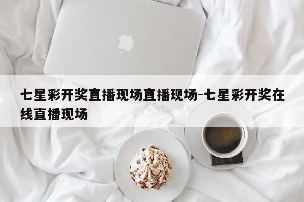 七星彩开奖直播现场直播现场-七星彩开奖在线直播现场