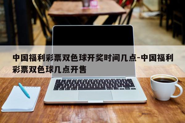 中国福利彩票双色球开奖时间几点-中国福利彩票双色球几点开售