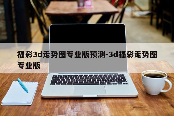福彩3d走势图专业版预测-3d福彩走势图专业版