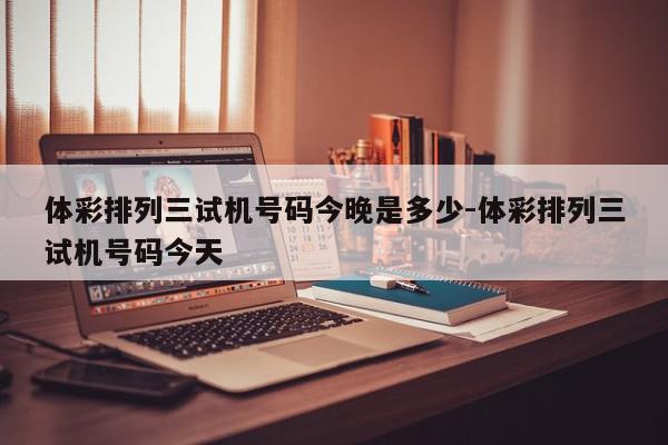 体彩排列三试机号码今晚是多少-体彩排列三试机号码今天