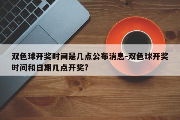 双色球开奖时间是几点公布消息-双色球开奖时间和日期几点开奖?