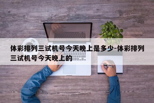 体彩排列三试机号今天晚上是多少-体彩排列三试机号今天晚上的