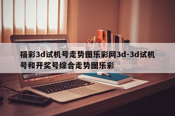 福彩3d试机号走势图乐彩网3d-3d试机号和开奖号综合走势图乐彩
