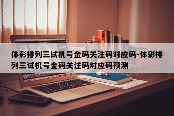 体彩排列三试机号金码关注码对应码-体彩排列三试机号金码关注码对应码预测