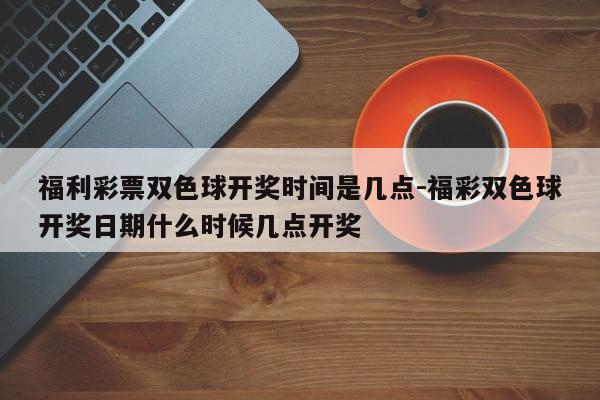 福利彩票双色球开奖时间是几点-福彩双色球开奖日期什么时候几点开奖