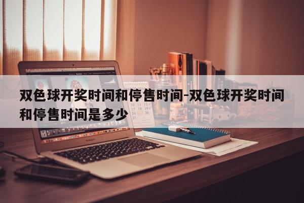 双色球开奖时间和停售时间-双色球开奖时间和停售时间是多少