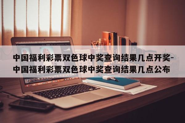 中国福利彩票双色球中奖查询结果几点开奖-中国福利彩票双色球中奖查询结果几点公布