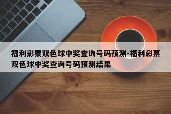 福利彩票双色球中奖查询号码预测-福利彩票双色球中奖查询号码预测结果