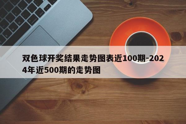 双色球开奖结果走势图表近100期-2024年近500期的走势图